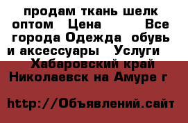 продам ткань шелк оптом › Цена ­ 310 - Все города Одежда, обувь и аксессуары » Услуги   . Хабаровский край,Николаевск-на-Амуре г.